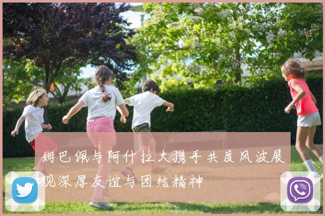 姆巴佩与阿什拉夫携手共度风波展现深厚友谊与团结精神