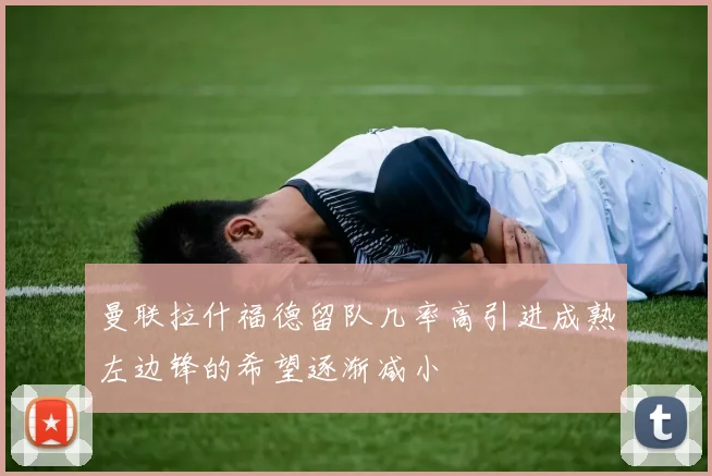 曼联拉什福德留队几率高引进成熟左边锋的希望逐渐减小