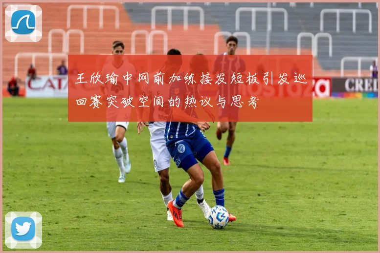 王欣瑜中网前加练接发短板引发巡回赛突破空间的热议与思考