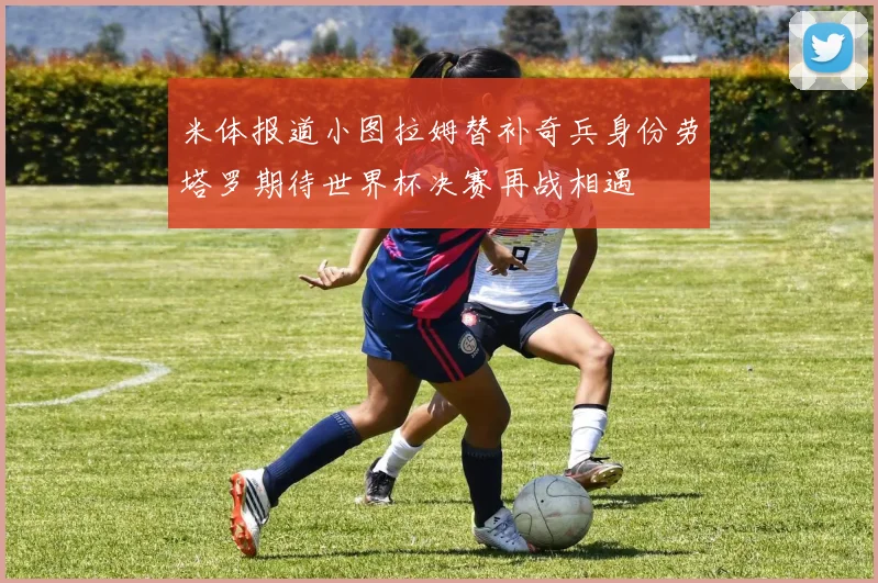 米体报道小图拉姆替补奇兵身份劳塔罗期待世界杯决赛再战相遇