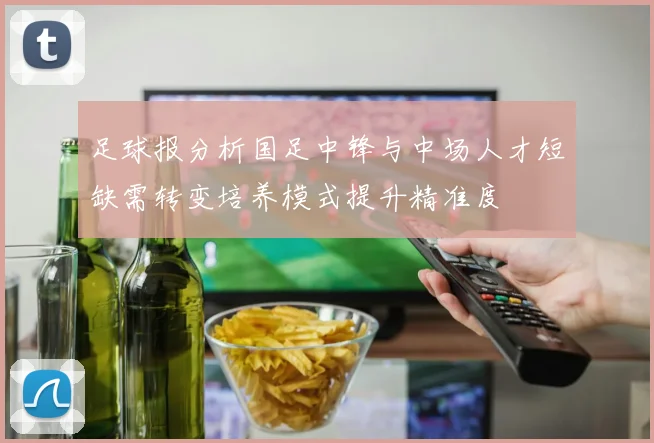 足球报分析国足中锋与中场人才短缺需转变培养模式提升精准度