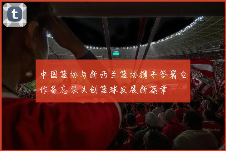 中国篮协与新西兰篮协携手签署合作备忘录共创篮球发展新篇章