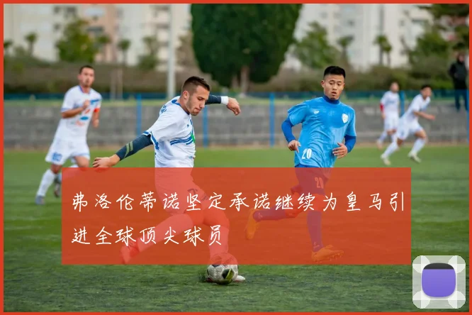 弗洛伦蒂诺坚定承诺继续为皇马引进全球顶尖球员