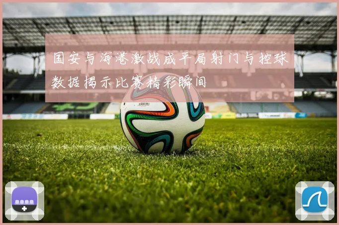 国安与海港激战成平局射门与控球数据揭示比赛精彩瞬间