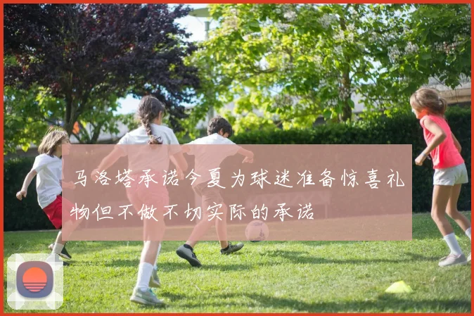 马洛塔承诺今夏为球迷准备惊喜礼物但不做不切实际的承诺