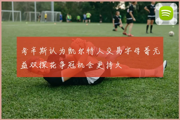考辛斯认为凯尔特人交易字母哥无益双探花争冠机会更持久