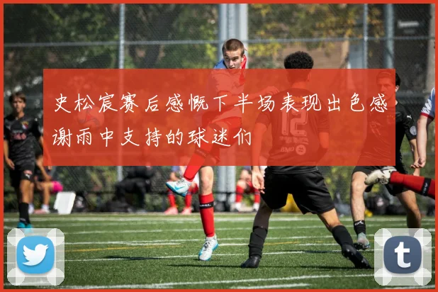 史松宸赛后感慨下半场表现出色感谢雨中支持的球迷们
