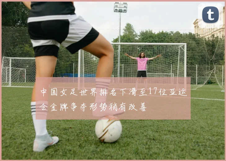 中国女足世界排名下滑至17位亚运会金牌争夺形势稍有改善
