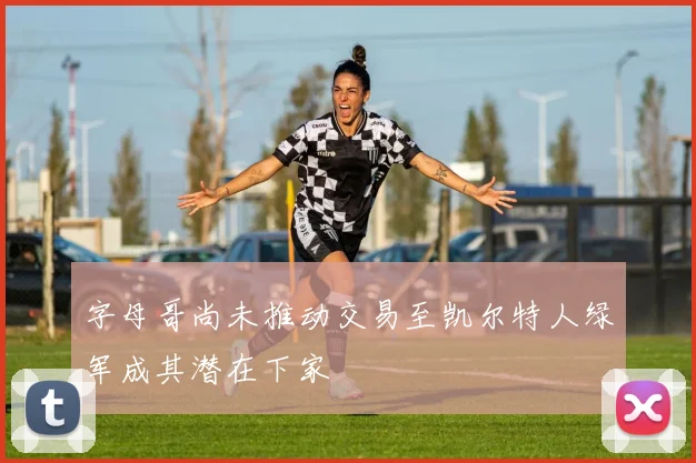 字母哥尚未推动交易至凯尔特人绿军成其潜在下家