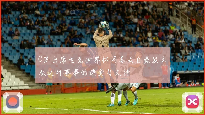 C罗出席电竞世界杯闭幕式自豪发文表达对赛事的热爱与支持