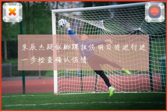 朱辰杰疑似脚踝扭伤明日将进行进一步检查确认伤情