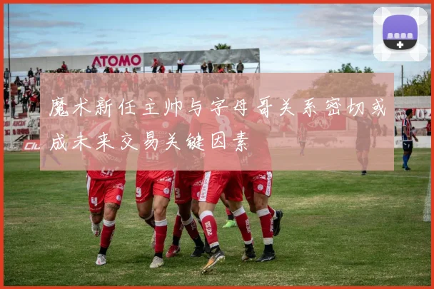 魔术新任主帅与字母哥关系密切或成未来交易关键因素