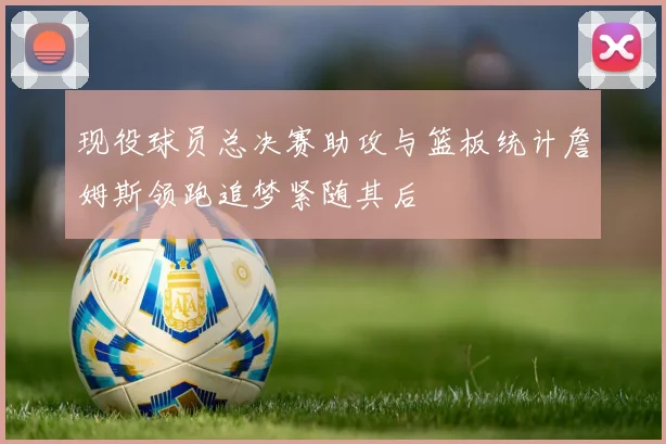 现役球员总决赛助攻与篮板统计詹姆斯领跑追梦紧随其后