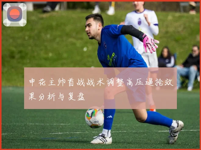 申花主帅首战战术调整高压逼抢效果分析与复盘