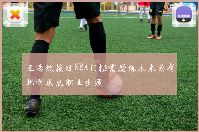 王浩然接近NBA门槛需磨练未来或有机会成就职业生涯