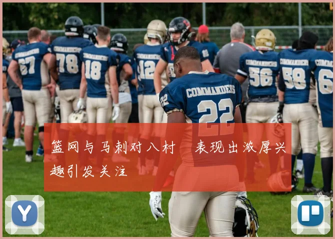 篮网与马刺对八村塁表现出浓厚兴趣引发关注