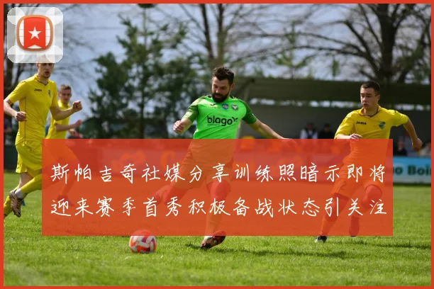 斯帕吉奇社媒分享训练照暗示即将迎来赛季首秀积极备战状态引关注