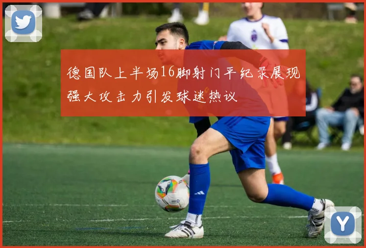 德国队上半场16脚射门平纪录展现强大攻击力引发球迷热议