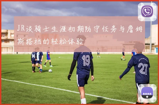 JR谈骑士生涯初期防守任务与詹姆斯搭档的轻松体验