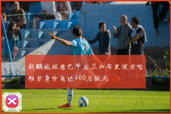 新鹏城租借巴甲后卫加布里埃尔哈维尔身价高达400万欧元