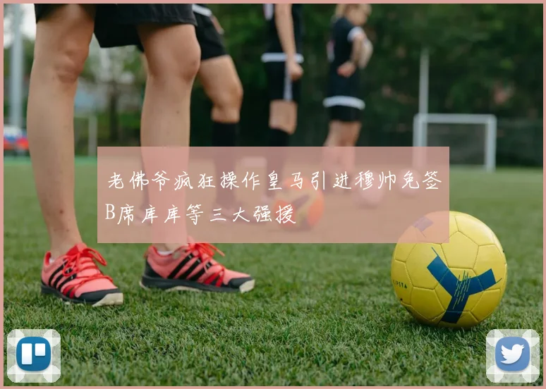 老佛爷疯狂操作皇马引进穆帅免签B席库库等三大强援