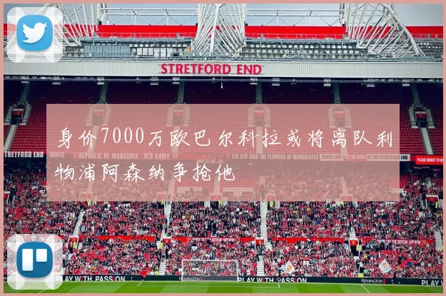 身价7000万欧巴尔科拉或将离队利物浦阿森纳争抢他