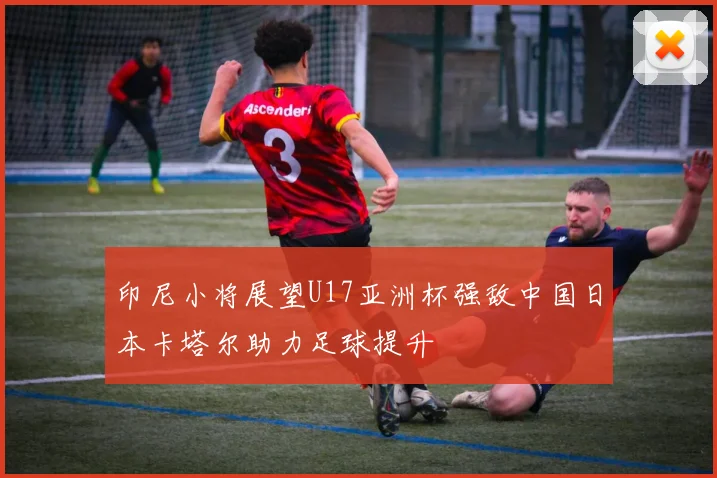 印尼小将展望U17亚洲杯强敌中国日本卡塔尔助力足球提升