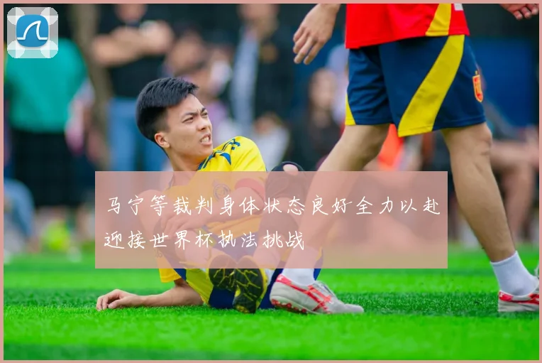 马宁等裁判身体状态良好全力以赴迎接世界杯执法挑战