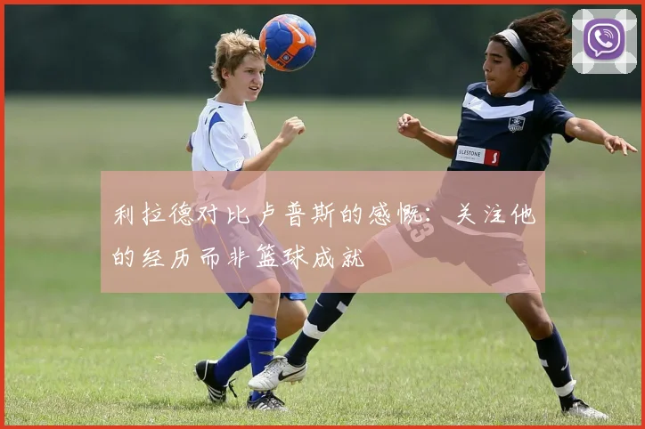 利拉德对比卢普斯的感慨：关注他的经历而非篮球成就
