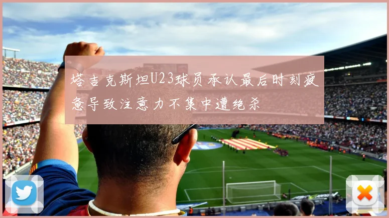 塔吉克斯坦U23球员承认最后时刻疲惫导致注意力不集中遭绝杀