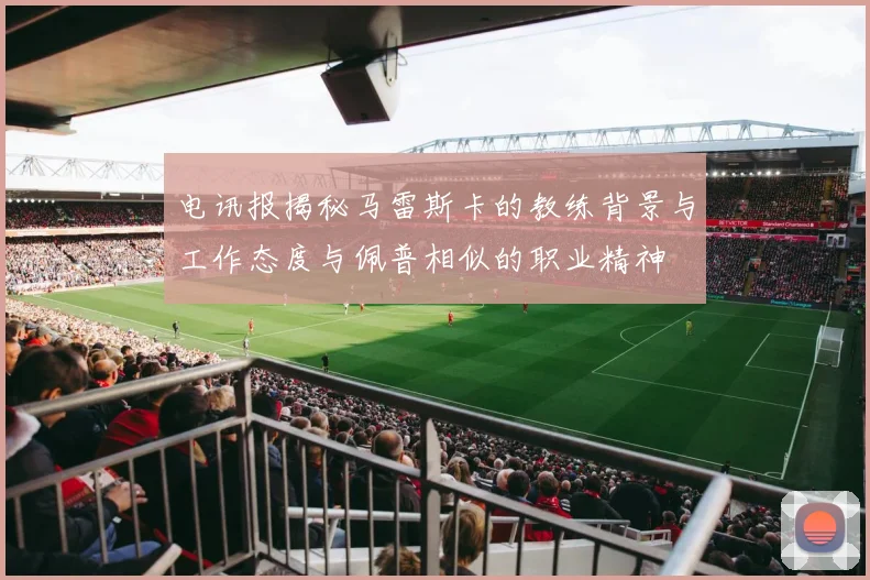 电讯报揭秘马雷斯卡的教练背景与工作态度与佩普相似的职业精神