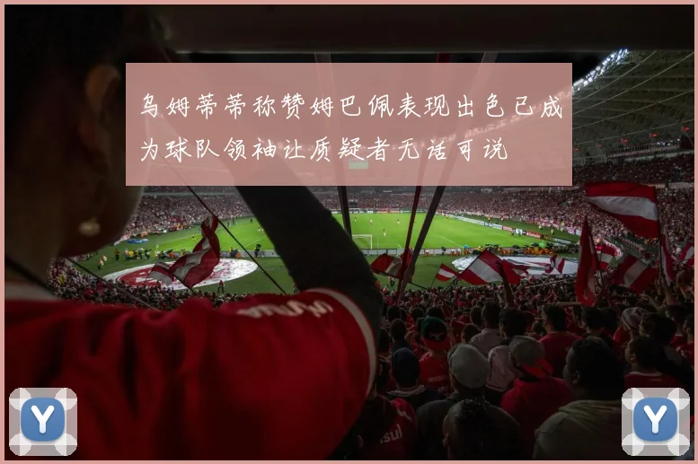 乌姆蒂蒂称赞姆巴佩表现出色已成为球队领袖让质疑者无话可说