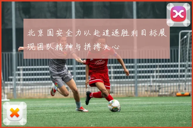 北京国安全力以赴追逐胜利目标展现团队精神与拼搏决心
