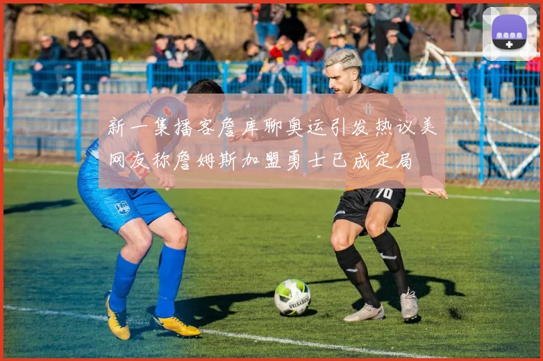 新一集播客詹库聊奥运引发热议美网友称詹姆斯加盟勇士已成定局