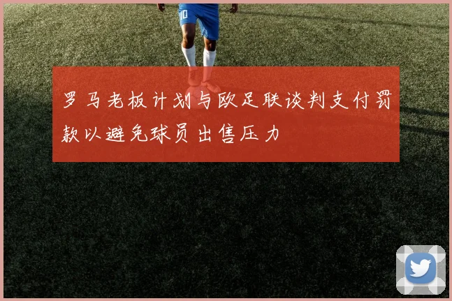 罗马老板计划与欧足联谈判支付罚款以避免球员出售压力