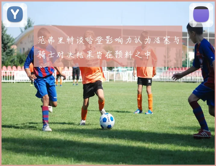 范弗里特谈哈登影响力认为活塞与骑士对决结果皆在预料之中