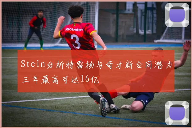 Stein分析特雷杨与奇才新合同潜力三年最高可达16亿