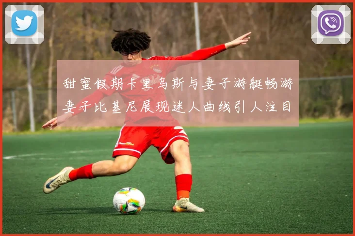 甜蜜假期卡里乌斯与妻子游艇畅游妻子比基尼展现迷人曲线引人注目