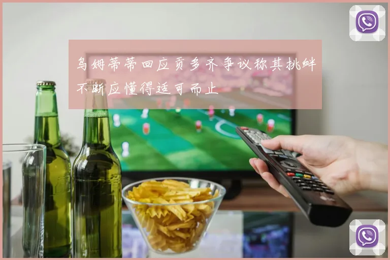 乌姆蒂蒂回应贡多齐争议称其挑衅不断应懂得适可而止